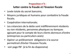 Proposition n°3 :
lutter contre la fraude et l’évasion fiscale
• Levée totale du secret bancaire;
• Moyens juridiques et humains pour combattre la fraude
fiscale;
• Coopération internationale;
• Les créanciers de la dette sont indifféremment résidents
ou non résidents, personnes physiques ou banques
agissant pour le compte de leurs clients donneurs d’ordre
(entreprises ou particuliers aisés)
• Opérer un prélèvement obligatoire à la source
permettrait d’éviter l’évasion fiscale.
• voir page PJF (à la fin du diaporama)
36
 