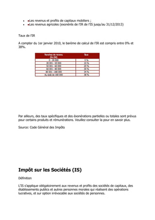 


Les revenus et profits de capitaux mobiliers ;
Les revenus agricoles (exonérés de l'IR de l'IS jusqu'au 31/12/2013)

Taux de l’IR
A compter du 1er janvier 2010, le barème de calcul de l’IR est compris entre 0% et
38%.

Par ailleurs, des taux spécifiques et des éxonérations partielles ou totales sont prévus
pour certains produits et rémunérations. Veuillez consulter la pour en savoir plus.
Source: Code Général des Impôts

Impôt sur les Sociétés (IS)
Définition
L’IS s’applique obligatoirement aux revenus et profits des sociétés de capitaux, des
établissements publics et autres personnes morales qui réalisent des opérations
lucratives, et sur option irrévocable aux sociétés de personnes.

 
