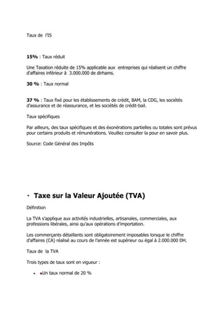 Taux de l’IS

15% : Taux réduit
Une Taxation réduite de 15% applicable aux entreprises qui réalisent un chiffre
d'affaires inférieur à 3.000.000 de dirhams.
30 % : Taux normal
37 % : Taux fixé pour les établissements de crédit, BAM, la CDG, les sociétés
d’assurance et de réassurance, et les sociétés de crédit-bail.
Taux spécifiques
Par ailleurs, des taux spécifiques et des éxonérations partielles ou totales sont prévus
pour certains produits et rémunérations. Veuillez consulter la pour en savoir plus.
Source: Code Général des Impôts

Définition
La TVA s’applique aux activités industrielles, artisanales, commerciales, aux
professions libérales, ainsi qu’aux opérations d’importation.
Les commerçants détaillants sont obligatoirement imposables lorsque le chiffre
d’affaires (CA) réalisé au cours de l’année est supérieur ou égal à 2.000.000 DH.
Taux de la TVA
Trois types de taux sont en vigueur :


Un taux normal de 20 %

 