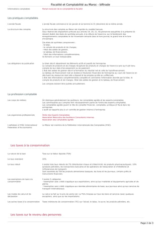 Informations comptables Portail marocain de la comptabilité & fiscalité
L'année fiscale L'année fiscale commence le 1er janvier et se termine le 31 décembre de la même année.
La structure des comptes La structure des comptes au Maroc est inspirée du modèle français.
Sous réserve des dispositions prévues aux articles 19, 20, 21, les personnes assujetties à la présente loi
doivent établir des états de synthèse annuels, à la clôture de l'exercice, sur le fondement des
enregistrements comptables et de l'inventaire retracés dans le livre journal, le grand livre et le livre
d'inventaire.
Ces états de synthèse comprennent :
- le bilan,
- le compte de produits et de charges,
- l'état des soldes de gestion,
- le tableau de financement,
- l'état des informations complémentaires.
Ils forment un tout indissociable.
Les obligations de publication Le bilan décrit séparément les éléments actifs et passifs de l'entreprise.
Le compte de produits et de charges récapitule les produits et charges de l'exercice sans qu'il soit tenu
compte de leur date d'encaissement ou de paiement.
L'état des soldes de gestion décrit la formation du résultat net et celle de l'autofinancement.
Le tableau de financement met en évidence l'évolution financière de l'entreprise au cours de l'exercice en
décrivant les ressources dont elle a disposé et les emplois qu'elle en a effectués.
L'état des informations complémentaires complète et commente l'information donnée par le bilan, le
compte de produits et de charges, l'état des soldes de gestion et le tableau de financement.
Les comptes doivent être publiés annuellement.
Les corps de métiers On distingue généralement les auditeurs, les comptables agréés et les experts-comptables.
Les commissaires aux comptes font nécessairement partie de l'ordre des experts-comptables.
Les comptables agréés jouent le rôle de conseiller financier, comptable, juridique et fiscal dans les
entreprises.
L'audit se rapporte plus à un contrôle de gestion interne à l'entreprise.
Les organismes professionnels Ordre des Experts Comptables
Association Marocaine des Auditeurs Consultants Internes
Association des comptables agréés
L'adhésion à l'IFAC (International
Federation of Accountants)
Le Maroc est membre de la Fédération Internationale des Comptables (IFAC).
La nature de la taxe Taxe sur la Valeur Ajoutée (TVA)
Le taux standard 20%
Le taux réduit Il existe trois taux réduits de 7% (distribution d'eaux et d'électricité, les produits pharmaceutiques), 10%
(produits pétroliers, les transactions bancaires et les opérations de restauration et d'hôtellerie) et
14%(services de transport).
Sont exonérés de TVA les produits alimentaires basiques, les livres et les journaux, certains prêts et
instruments financiers.
Les exemptions de taxe à la
consommation
Il existe 2 catégories:
- l'exemption avec crédit s'applique aux exportations, ainsi qu'aux matériels et équipements agricoles et de
pêche;
- l'exemption sans crédit s'applique aux denrées alimentaires de base, aux journaux ainsi qu'aux services de
transport internationaux.
Les modes de calcul et de
déclaration
Le calcul se fait sur le prix de vente net. La TVA s'impose sur tous les biens et services (avec quelques
exception), ainsi que sur les importations.
Les autres taxes à la consommation Taxes intérieures de consommation (TIC) sur l'alcool, le tabac, le sucre, les produits pétroliers, etc.
Les pratiques comptables
La profession comptable
Les taxes à la consommation
Les taxes sur le revenu des personnes
Fiscalité et Comptabilité au Maroc - blftrade
Page 2 de 3
 