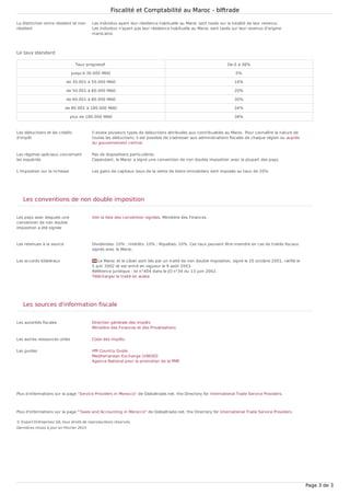 La distinction entre résident et non-
résident
Les individus ayant leur résidence habituelle au Maroc sont taxés sur la totalité de leur revenus.
Les individus n'ayant pas leur résidence habituelle au Maroc sont taxés sur leur revenus d'origine
marocaine.
Les déductions et les crédits
d'impôt
Il existe plusieurs types de déductions attribuées aux contribuables au Maroc. Pour connaître la nature de
toutes les déductions, il est possible de s'adresser aux administrations fiscales de chaque région ou auprès
du gouvernement central.
Les régimes spéciaux concernant
les expatriés
Pas de dispositions particulières.
Cependant, le Maroc a signé une convention de non double imposition avec la plupart des pays.
L'imposition sur la richesse Les gains de capitaux issus de la vente de biens immobiliers sont imposés au taux de 20%.
Les pays avec lesquels une
convention de non double
imposition a été signée
Voir la liste des convention signées, Ministère des Finances.
Les retenues à la source Dividendes: 10% ; Intérêts: 10% ; Royalties: 10%. Ces taux peuvent être moindre en cas de traités fiscaux
signés avec le Maroc.
Les accords bilatéraux Le Maroc et le Liban sont liés par un traité de non double imposition, signé le 20 octobre 2001, ratifié le
5 juin 2002 et est entré en vigueur le 9 août 2003.
Référence juridique : loi n°404 dans le JO n°34 du 13 juin 2002.
Télécharger le traité en arabe.
Les autorités fiscales Direction générale des Impôts
Ministère des Finances et des Privatisations
Les autres ressources utiles Code des Impôts
Les guides IPR Country Guide
Mediterranean Exchange (UNIDO)
Agence National pour la promotion de la PME
Plus d'informations sur la page "Service Providers in Morocco" de Globaltrade.net, the Directory for International Trade Service Providers.
Plus d'informations sur la page "Taxes and Accounting in Morocco" de Globaltrade.net, the Directory for International Trade Service Providers.
Le taux standard
Taux progressif De 0 à 38%
jusqu'à 30.000 MAD 0%
de 30.001 à 50.000 MAD 10%
de 50.001 à 60.000 MAD 20%
de 60.001 à 80.000 MAD 30%
de 80.001 à 180.000 MAD 34%
plus de 180.000 MAD 38%
Les conventions de non double imposition
Les sources d'information fiscale
© Export Entreprises SA, tous droits de reproductions réservés.
Dernières mises à jour en Février 2015
Fiscalité et Comptabilité au Maroc - blftrade
Page 3 de 3
 