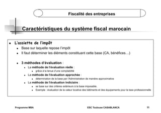 Fiscalité des entreprises

Caractéristiques du système fiscal marocain
 

L’assiette de l’impôt
 

Base sur laquelle repose l’impôt
Il faut déterminer les éléments constituant cette base (CA, bénéfices…)

 

3 méthodes d’évaluation :

 

 

La méthode de l’évaluation réelle :
 

 

La méthode de l’évaluation approchée :
 

 

grâce à la tenue d’une comptabilité
détermination de la base par l’Administration de manière approximative

La méthode de l’évaluation indiciaire :
 
 

Programme MBA

se base sur des critères extérieurs à la base imposable.
Exemple : évaluation de la valeur locative des bâtiments et des équipements pour la taxe professionnelle

ESC Toulouse CASABLANCA

11

 