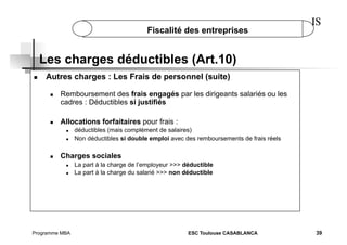 Fiscalité des entreprises

IS

Les charges déductibles (Art.10)
 

Autres charges : Les Frais de personnel (suite)
 

 

Remboursement des frais engagés par les dirigeants salariés ou les
cadres : Déductibles si justifiés
Allocations forfaitaires pour frais :
 
 

 

déductibles (mais complément de salaires)
Non déductibles si double emploi avec des remboursements de frais réels

Charges sociales
 
 

Programme MBA

La part à la charge de l’employeur >>> déductible
La part à la charge du salarié >>> non déductible

ESC Toulouse CASABLANCA

39

 
