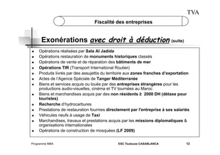 TVA
Fiscalité des entreprises

Exonérations avec droit à déduction (suite)
 
 
 
 
 
 
 

 

 
 
 
 

 

Opérations réalisées par Sala Al Jadida
Opérations restauration de monuments historiques classés
Opérations de vente et de réparation des bâtiments de mer
Opérations TIR (Transport International Routier)
Produits livrés par des assujettis du territoire aux zones franches d’exportation
Actes de l’Agence Spéciale de Tanger Méditerranée
Biens et services acquis ou loués par des entreprises étrangères pour les
productions audio-visuelles, cinéma et TV tournées au Maroc
Biens et marchandises acquis par des non résidents ≥ 2000 DH (détaxe pour
touristes)
Recherche d’hydrocarbures
Prestations de restauration fournies directement par l'entreprise à ses salariés
Véhicules neufs à usage de Taxi
Marchandises, travaux et prestations acquis par les missions diplomatiques &
organisations internationales
Opérations de construction de mosquées (LF 2009)

Programme MBA

ESC Toulouse CASABLANCA

12

 
