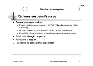 TVA
Fiscalité des entreprises

Régimes suspensifs (Art. 94)
 

Entreprises exportatrices
 

 
 

 
 
 

Peuvent acheter en suspension de TVA (24 mois à partir du début
d’activité)
Montant maximum : CA réalisé à l’export année précédente
Possibilité offerte aussi aux entreprises exportatrices de services

Fabricants d’engin de pêche
Fabricants d’engrais
Fabricants de biens d’investissement

Programme MBA

ESC Toulouse CASABLANCA

13

 