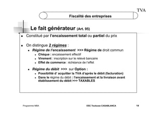 TVA
Fiscalité des entreprises

Le fait générateur (Art. 95)
 

Constitué par l’encaissement total ou partiel du prix

 

On distingue 2 régimes :
 

Régime de l’encaissement >>> Régime de droit commun
 
 
 

 

Chèque : encaissement effectif
Virement : inscription sur le relevé bancaire
Effet de commerce : échéance de l’effet

Régime du débit >>> sur Option :
 
 

Possibilité d’ acquitter la TVA d’après le débit (facturation)
Dans le régime du débit : l’encaissement et la livraison avant
établissement du débit >>> TAXABLES

Programme MBA

ESC Toulouse CASABLANCA

14

 