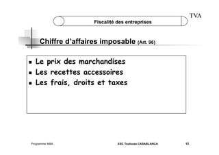 TVA

Fiscalité des entreprises

Chiffre d’affaires imposable (Art. 96)
 
 
 

Le prix des marchandises
Les recettes accessoires
Les frais, droits et taxes

Programme MBA

ESC Toulouse CASABLANCA

15

 