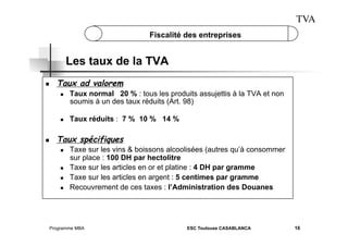 TVA
Fiscalité des entreprises

Les taux de la TVA
 

Taux ad valorem
 

 

 

Taux normal 20 % : tous les produits assujettis à la TVA et non
soumis à un des taux réduits (Art. 98)
Taux réduits : 7 % 10 % 14 %

Taux spécifiques
 

 
 
 

Taxe sur les vins & boissons alcoolisées (autres qu’à consommer
sur place : 100 DH par hectolitre
Taxe sur les articles en or et platine : 4 DH par gramme
Taxe sur les articles en argent : 5 centimes par gramme
Recouvrement de ces taxes : l’Administration des Douanes

Programme MBA

ESC Toulouse CASABLANCA

16

 