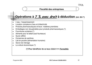 TVA
Fiscalité des entreprises

Opérations à 7 % avec droit à déduction (Art. 99-1°)
 
 
 
 
 
 
 
 
 
 
 

L’eau ; l’assainissement
Location compteurs d’eau et d’électricité
Produits pharmaceutiques et leurs matières premières
Emballages non récupérables pour produits pharmaceutiques (*)
Fournitures scolaires (*)
Aliments pour le bétail (sauf tourteaux)
Sucre raffiné
Conserves de sardines
Lait en poudre (alimentation humaine)
Savon de ménage
La voiture économique (*)
(*) Pour bénéficier de ce taux réduit >>> Formalités

Programme MBA

ESC Toulouse CASABLANCA

17

 