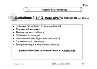 TVA
Fiscalité des entreprises

Opérations à 14 % avec droit à déduction (Art. 99-3°-a)
 
 
 
 
 
 
 

Le beurre (à l’exclusion du beurre artisanal)
Graisses alimentaires
Thé (en vrac ou conditionné)
Opérations de transport
Véhicules utilitaires légers économiques (*)
Cyclomoteurs économiques
Énergie électrique & chauffe-eaux solaires
(*) Pour bénéficier de ce taux réduit >>> Formalités

Programme MBA

ESC Toulouse CASABLANCA

19

 