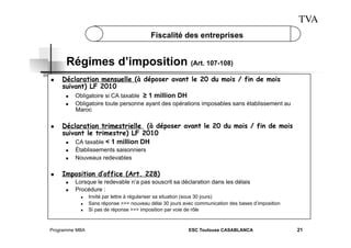 TVA
Fiscalité des entreprises

Régimes d’imposition (Art. 107-108)
 

Déclaration mensuelle (à déposer avant le 20 du mois / fin de mois
suivant) LF 2010
 
Obligatoire si CA taxable ≥ 1 million DH
 

 

Déclaration trimestrielle (à déposer avant le 20 du mois / fin de mois
suivant le trimestre) LF 2010
 
CA taxable < 1 million DH
 
 

 

Obligatoire toute personne ayant des opérations imposables sans établissement au
Maroc

Établissements saisonniers
Nouveaux redevables

Imposition d’office (Art. 228)
 
 

Lorsque le redevable n’a pas souscrit sa déclaration dans les délais
Procédure :
 
 
 

Programme MBA

Invité par lettre à régulariser sa situation (sous 30 jours)
Sans réponse >>> nouveau délai 30 jours avec communication des bases d’imposition
Si pas de réponse >>> imposition par voie de rôle

ESC Toulouse CASABLANCA

21

 