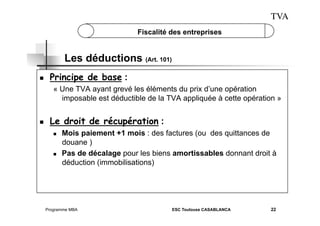 TVA
Fiscalité des entreprises

Les déductions (Art. 101)
 

Principe de base :
« Une TVA ayant grevé les éléments du prix d’une opération
imposable est déductible de la TVA appliquée à cette opération »

 

Le droit de récupération :
 

 

Mois paiement +1 mois : des factures (ou des quittances de
douane )
Pas de décalage pour les biens amortissables donnant droit à
déduction (immobilisations)

Programme MBA

ESC Toulouse CASABLANCA

22

 