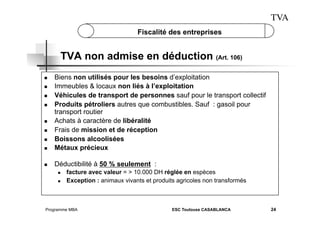 TVA
Fiscalité des entreprises

TVA non admise en déduction (Art. 106)

 

Biens non utilisés pour les besoins d’exploitation
Immeubles & locaux non liés à l’exploitation
Véhicules de transport de personnes sauf pour le transport collectif
Produits pétroliers autres que combustibles. Sauf : gasoil pour
transport routier
Achats à caractère de libéralité
Frais de mission et de réception
Boissons alcoolisées
Métaux précieux

 

Déductibilité à 50 % seulement :

 
 
 
 

 
 
 

 
 

facture avec valeur = > 10.000 DH réglée en espèces
Exception : animaux vivants et produits agricoles non transformés

Programme MBA

ESC Toulouse CASABLANCA

24

 