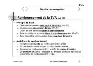TVA
Fiscalité des entreprises

Remboursement de la TVA (Art. 103)
 

Principe de base
 
 
 
 
 

 

Opérations exonérées avec droit à déduction (Art. 92)
Opérations en suspension de taxe (Art. 94)
Crédit de taxe après cessation d’activité taxable
Taxe acquittée sur achat de biens d’investissement (Art. 92-I-6°)
Taxe déductible non imputable des entreprises de leasing

Modalités de remboursement
 
 
 
 

Remplir une demande de remboursement de crédit
En cas de cessation d’activité >>> fournir déclaration
Demande de remboursement >>> à la fin de chaque trimestre
Délai maximum (entre l’expiration du trimestre et la date de dépôt de
la demande de remboursement) : 1 an

Programme MBA

ESC Toulouse CASABLANCA

25

 
