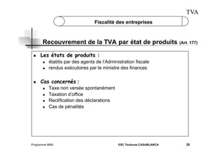 TVA
Fiscalité des entreprises

Recouvrement de la TVA par état de produits
 

Les états de produits :
 
 

 

(Art. 177)

établis par des agents de l’Administration fiscale
rendus exécutoires par le ministre des finances

Cas concernés :
 
 
 
 

Taxe non versée spontanément
Taxation d’office
Rectification des déclarations
Cas de pénalités

Programme MBA

ESC Toulouse CASABLANCA

26

 
