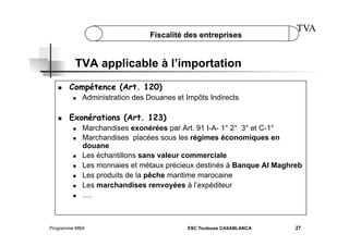 Fiscalité des entreprises

TVA

TVA applicable à l’importation
 

Compétence (Art. 120)
 

 

Administration des Douanes et Impôts Indirects

Exonérations (Art. 123)
 
 

 
 
 
 
 

Marchandises exonérées par Art. 91 I-A- 1° 2° 3° et C-1°
Marchandises placées sous les régimes économiques en
douane
Les échantillons sans valeur commerciale
Les monnaies et métaux précieux destinés à Banque Al Maghreb
Les produits de la pêche maritime marocaine
Les marchandises renvoyées à l’expéditeur
….

Programme MBA

ESC Toulouse CASABLANCA

27

 