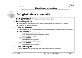 TVA
Fiscalité des entreprises

Fait générateur et assiette
 
 

Fait générateur :
Base d’imposition
 
 

 

Base retenue par l’Administration des douanes pour le calcul des droits d’entrée
Majorée de ces mêmes droits

Taux ad valorem
 
 

Taux normal 20 % : concerne les produits non exonérés et non soumis aux taux réduits
Taux réduit à 7 %
 
 
 

 

 

 

Produits prévus par l’Article 99-1°
Maïs, orge pour la fabrication des aliments du bétail
Manioc et sorgho à grains

Taux réduit à 10 %
 

Produits prévus par l’Article 99-2°
Huiles alimentaires raffinées ou non…

Taux réduit à 14 %
 

 

Dédouanement des marchandises

Produits prévus par l’Article 99-3°

Taux spécifiques
 

Vins et boissons alcoolisées : 100 DH par hectolitre à l’importation

Programme MBA

ESC Toulouse CASABLANCA

28

 