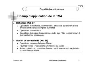 TVA
Fiscalité des entreprises

Champ d’application de la TVA
 

Définition (Art. 87)
 

 
 

 

Opérations industrielles, commerciale, artisanale ou relevant d’une
profession libérale accomplies au Maroc
Opérations d’importation
Opérations faites par des personnes autre que l’État (entrepreneur) à
titre habituel ou occasionnel

Notion de territorialité (Art. 88)
 
 
 

Opérations réputées faites au Maroc
Pour les ventes : réalisations & livraisons au Maroc
Autres opérations : prestation fournie / service rendu >>> exploitation
ou utilisation au Maroc

Programme MBA

ESC Toulouse CASABLANCA

3

 