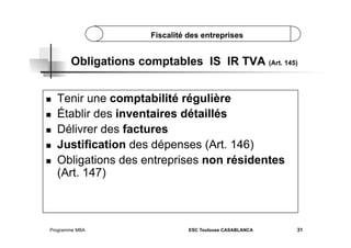 Fiscalité des entreprises

Obligations comptables IS IR TVA (Art. 145)
 
 
 
 
 

Tenir une comptabilité régulière
Établir des inventaires détaillés
Délivrer des factures
Justification des dépenses (Art. 146)
Obligations des entreprises non résidentes
(Art. 147)

Programme MBA

ESC Toulouse CASABLANCA

31

 