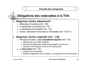 Fiscalité des entreprises

Obligations des redevables à la TVA
 

Obligations d’ordre administratif
 
 
 
 

 

Déclaration d’existence (Art. 109)
La déclaration du prorata (Art. 113)
La déclaration de cessation (Art. 114)
Autres : déclaration mensuelle ou trimestrielle (Art. 110/111)

Obligations d’ordre comptable (Art. 118)
 

Principes de bases : une comptabilité régulière (Art. 118)
 
 
 

 

Détermination du chiffre d’affaires
Identifier les différentes catégories de taxation et leurs taux
Calculer la TVA déduite ou /et la TVA remboursée

La facturation (Art. 119)
 
 

Programme MBA

Factures pré-numérotées
Mentions obligatoires sur le vendeur, sur l’acheteur et sur la transaction
ESC Toulouse CASABLANCA

32

 