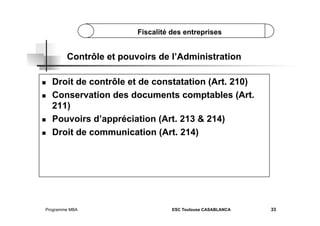 Fiscalité des entreprises

Contrôle et pouvoirs de l’Administration
 
 

 
 

Droit de contrôle et de constatation (Art. 210)
Conservation des documents comptables (Art.
211)
Pouvoirs d’appréciation (Art. 213 & 214)
Droit de communication (Art. 214)

Programme MBA

ESC Toulouse CASABLANCA

33

 