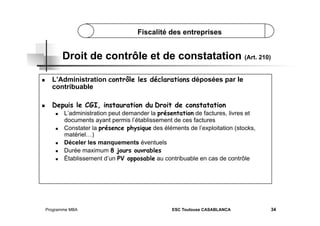 Fiscalité des entreprises

Droit de contrôle et de constatation (Art. 210)
 

L’Administration contrôle les déclarations déposées par le
contribuable

 

Depuis le CGI, instauration du Droit de constatation
 

 

 
 
 

L’administration peut demander la présentation de factures, livres et
documents ayant permis l’établissement de ces factures
Constater la présence physique des éléments de l’exploitation (stocks,
matériel…)
Déceler les manquements éventuels
Durée maximum 8 jours ouvrables
Établissement d’un PV opposable au contribuable en cas de contrôle

Programme MBA

ESC Toulouse CASABLANCA

34

 