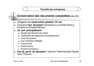 Fiscalité des entreprises

Conservation des documents comptables (Art. 211)
 
 

 

Obligation de conservation pendant 10 ans
Concerne tout document nécessaire au contrôle fiscal (y
compris la correspondance)
Ce sont principalement :
 
 
 
 
 
 
 

 

Double des factures de ventes
Justificatifs des dépenses d’investissement
Livre d’inventaire
Les inventaires détaillés
Livre journal
Fiches clients
Fiches fournisseurs

Cas de perte de document : informer l’Administration fiscale
sous 15 jours)

Programme MBA

ESC Toulouse CASABLANCA

35

 