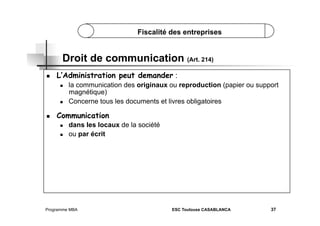 Fiscalité des entreprises

Droit de communication (Art. 214)
 

L’Administration peut demander :
 

 

 

la communication des originaux ou reproduction (papier ou support
magnétique)
Concerne tous les documents et livres obligatoires

Communication
 
 

dans les locaux de la société
ou par écrit

Programme MBA

ESC Toulouse CASABLANCA

37

 
