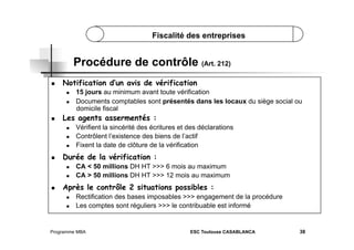 Fiscalité des entreprises

Procédure de contrôle (Art. 212)
 

Notification d’un avis de vérification
 
 

 

Les agents assermentés :
 
 
 

 

Vérifient la sincérité des écritures et des déclarations
Contrôlent l’existence des biens de l’actif
Fixent la date de clôture de la vérification

Durée de la vérification :
 
 

 

15 jours au minimum avant toute vérification
Documents comptables sont présentés dans les locaux du siège social ou
domicile fiscal

CA < 50 millions DH HT >>> 6 mois au maximum
CA > 50 millions DH HT >>> 12 mois au maximum

Après le contrôle 2 situations possibles :
 
 

Rectification des bases imposables >>> engagement de la procédure
Les comptes sont réguliers >>> le contribuable est informé

Programme MBA

ESC Toulouse CASABLANCA

38

 
