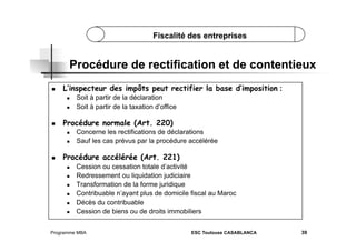 Fiscalité des entreprises

Procédure de rectification et de contentieux
 

L’inspecteur des impôts peut rectifier la base d’imposition :
 
 

 

Procédure normale (Art. 220)
 
 

 

Soit à partir de la déclaration
Soit à partir de la taxation d’office

Concerne les rectifications de déclarations
Sauf les cas prévus par la procédure accélérée

Procédure accélérée (Art. 221)
 
 
 
 
 
 

Cession ou cessation totale d’activité
Redressement ou liquidation judiciaire
Transformation de la forme juridique
Contribuable n’ayant plus de domicile fiscal au Maroc
Décès du contribuable
Cession de biens ou de droits immobiliers

Programme MBA

ESC Toulouse CASABLANCA

39

 