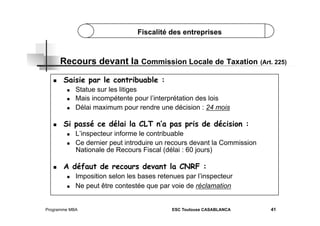 Fiscalité des entreprises

Recours devant la Commission Locale de Taxation (Art. 225)
 

Saisie par le contribuable :
 
 
 

 

Si passé ce délai la CLT n’a pas pris de décision :
 
 

 

Statue sur les litiges
Mais incompétente pour l’interprétation des lois
Délai maximum pour rendre une décision : 24 mois

L’inspecteur informe le contribuable
Ce dernier peut introduire un recours devant la Commission
Nationale de Recours Fiscal (délai : 60 jours)

A défaut de recours devant la CNRF :
 
 

Imposition selon les bases retenues par l’inspecteur
Ne peut être contestée que par voie de réclamation

Programme MBA

ESC Toulouse CASABLANCA

41

 