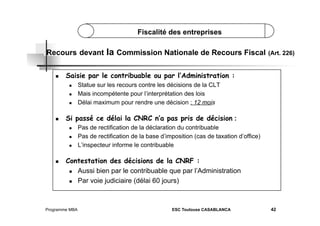 Fiscalité des entreprises

Recours devant
 

Saisie par le contribuable ou par l’Administration :
 
 
 

 

Statue sur les recours contre les décisions de la CLT
Mais incompétente pour l’interprétation des lois
Délai maximum pour rendre une décision : 12 mois

Si passé ce délai la CNRC n’a pas pris de décision :
 
 
 

 

la Commission Nationale de Recours Fiscal (Art. 226)

Pas de rectification de la déclaration du contribuable
Pas de rectification de la base d’imposition (cas de taxation d’office)
L’inspecteur informe le contribuable

Contestation des décisions de la CNRF :
  Aussi bien par le contribuable que par l’Administration
  Par voie judiciaire (délai 60 jours)

Programme MBA

ESC Toulouse CASABLANCA

42

 