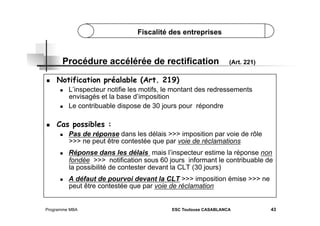 Fiscalité des entreprises

Procédure accélérée de rectification
 

Notification préalable (Art. 219)
 

 

 

(Art. 221)

L’inspecteur notifie les motifs, le montant des redressements
envisagés et la base d’imposition
Le contribuable dispose de 30 jours pour répondre

Cas possibles :
 

 

 

Pas de réponse dans les délais >>> imposition par voie de rôle
>>> ne peut être contestée que par voie de réclamations
Réponse dans les délais mais l’inspecteur estime la réponse non
fondée >>> notification sous 60 jours informant le contribuable de
la possibilité de contester devant la CLT (30 jours)
A défaut de pourvoi devant la CLT >>> imposition émise >>> ne
peut être contestée que par voie de réclamation

Programme MBA

ESC Toulouse CASABLANCA

43

 