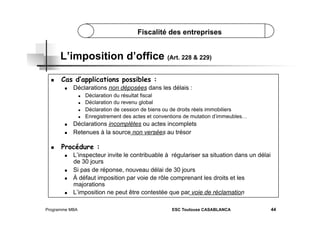 Fiscalité des entreprises

L’imposition d’office (Art. 228 & 229)
 

Cas d’applications possibles :
 

Déclarations non déposées dans les délais :
 
 
 
 

 
 

 

Déclaration du résultat fiscal
Déclaration du revenu global
Déclaration de cession de biens ou de droits réels immobiliers
Enregistrement des actes et conventions de mutation d’immeubles…

Déclarations incomplètes ou actes incomplets
Retenues à la source non versées au trésor

Procédure :
 

 
 

 

L’inspecteur invite le contribuable à régulariser sa situation dans un délai
de 30 jours
Si pas de réponse, nouveau délai de 30 jours
À défaut imposition par voie de rôle comprenant les droits et les
majorations
L’imposition ne peut être contestée que par voie de réclamation

Programme MBA

ESC Toulouse CASABLANCA

44

 