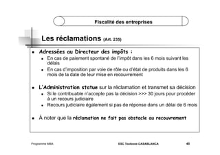 Fiscalité des entreprises

Les réclamations (Art. 235)
 

Adressées au Directeur des impôts :
 

 

 

L’Administration statue sur la réclamation et transmet sa décision
 

 

 

En cas de paiement spontané de l’impôt dans les 6 mois suivant les
délais
En cas d’imposition par voie de rôle ou d’état de produits dans les 6
mois de la date de leur mise en recouvrement

Si le contribuable n’accepte pas la décision >>> 30 jours pour procéder
à un recours judiciaire
Recours judiciaire également si pas de réponse dans un délai de 6 mois

À noter que la réclamation ne fait pas obstacle au recouvrement

Programme MBA

ESC Toulouse CASABLANCA

45

 