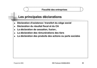 Fiscalité des entreprises

Les principales déclarations
 
 
 
 
 

Déclaration d’existence / transfert du siège social
Déclaration du résultat fiscal et du CA
La déclaration de cessation, fusion..
La déclaration des rémunérations des tiers
La déclaration des produits des actions ou parts sociales

Programme MBA

ESC Toulouse CASABLANCA

46

 