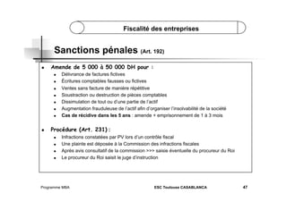 Fiscalité des entreprises

Sanctions pénales (Art. 192)
 

Amende de 5 000 à 50 000 DH pour :
 
 
 
 
 
 
 

 

Délivrance de factures fictives
Écritures comptables fausses ou fictives
Ventes sans facture de manière répétitive
Soustraction ou destruction de pièces comptables
Dissimulation de tout ou d’une partie de l’actif
Augmentation frauduleuse de l’actif afin d’organiser l’insolvabilité de la société
Cas de récidive dans les 5 ans : amende + emprisonnement de 1 à 3 mois

Procédure (Art. 231) :
 
 
 
 

Infractions constatées par PV lors d’un contrôle fiscal
Une plainte est déposée à la Commission des infractions fiscales
Après avis consultatif de la commission >>> saisie éventuelle du procureur du Roi
Le procureur du Roi saisit le juge d’instruction

Programme MBA

ESC Toulouse CASABLANCA

47

 