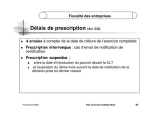 Fiscalité des entreprises

Délais de prescription (Art. 232)
 

4 années à compter de la date de clôture de l’exercice comptable

 

Prescription interrompue : cas d’envoi de notification de
rectification

 

Prescription suspendue :
 
 

entre la date d’introduction du pourvoi devant la CLT
et l’expiration du 3ème mois suivant la date de notification de la
décision prise en dernier ressort

Programme MBA

ESC Toulouse CASABLANCA

49

 