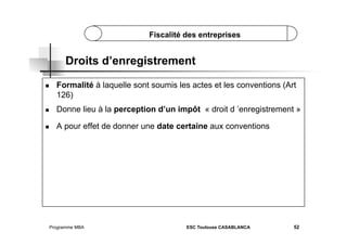Fiscalité des entreprises

Droits d’enregistrement
 

Formalité à laquelle sont soumis les actes et les conventions (Art
126)

 

Donne lieu à la perception d’un impôt « droit d ’enregistrement »

 

A pour effet de donner une date certaine aux conventions

Programme MBA

ESC Toulouse CASABLANCA

52

 