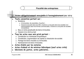 Fiscalité des entreprises

Actes obligatoirement assujettis à l’enregistrement (Art. 127-I)
 

Toute convention portant sur :
 

Mutations
 
 

 
 

 

 
 
 

 
 

Baux à rente perpétuelle de biens immeubles
Cession d’un droit au bail

Tous les actes sous sein privé portant :
 

 

d’immeubles, de propriétés, d’usufruit…
Cessions de parts dans les GIE, d’actions ou de parts dans les sociétés non
transmissibles selon les formes commerciales, d’actions ou de parts de sociétés
immobilières

Constitution ou mainlevée d’hypothèque
Constitution, augmentation de capital ou dissolution de société
Partage de biens meubles ou immeubles
Nantissement de biens immeubles

Actes établis par les notaires
Actes d’adouls et de notaires hébraïques (sauf actes civils)
Décisions de justice, actes judiciaires…

Programme MBA

ESC Toulouse CASABLANCA

53

 