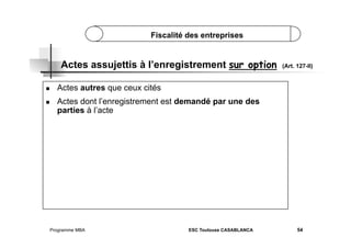Fiscalité des entreprises

Actes assujettis à l’enregistrement sur option
 
 

(Art. 127-II)

Actes autres que ceux cités
Actes dont l’enregistrement est demandé par une des
parties à l’acte

Programme MBA

ESC Toulouse CASABLANCA

54

 