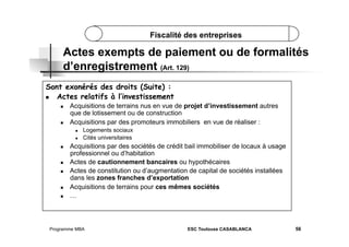 Fiscalité des entreprises

Actes exempts de paiement ou de formalités
d’enregistrement (Art. 129)
Sont exonérés des droits (Suite) :
 
Actes relatifs à l’investissement
 

 

Acquisitions de terrains nus en vue de projet d’investissement autres
que de lotissement ou de construction
Acquisitions par des promoteurs immobiliers en vue de réaliser :
 
 

 

 
 

 
 

Logements sociaux
Cités universitaires

Acquisitions par des sociétés de crédit bail immobiliser de locaux à usage
professionnel ou d’habitation
Actes de cautionnement bancaires ou hypothécaires
Actes de constitution ou d’augmentation de capital de sociétés installées
dans les zones franches d’exportation
Acquisitions de terrains pour ces mêmes sociétés
…

Programme MBA

ESC Toulouse CASABLANCA

56

 