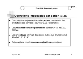 Fiscalité des entreprises

TVA

Opérations imposables par option (Art. 90)
 

 

 

 

Commerçants ou prestataires qui exportent directement des
produits ou des services : pour leur CA à l’exportation
Les petits fabricants ou prestataires dont le CA ≤ à 180.000
DH / an
Les revendeurs en l’état de produits autres que énumérés Art.
91-I-A-1°, 2°, 3° ,4°
Option valable pour 3 années consécutives au minimum

Programme MBA

ESC Toulouse CASABLANCA

6

 
