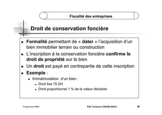 Fiscalité des entreprises

Droit de conservation foncière
 

 

 
 

Formalité permettant de « dater » l’acquisition d’un
bien immobilier terrain ou construction
L’inscription à la conservation foncière confirme le
droit de propriété sur le bien
Un droit est payé en contrepartie de cette inscription
Exemple :
 

Immatriculation d’un bien :
 
 

Droit fixe 75 DH
Droit proportionnel 1 % de la valeur déclarée

Programme MBA

ESC Toulouse CASABLANCA

60

 