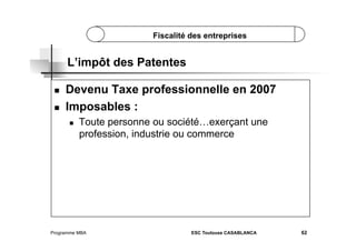 Fiscalité des entreprises

L’impôt des Patentes
 
 

Devenu Taxe professionnelle en 2007
Imposables :
 

Toute personne ou société…exerçant une
profession, industrie ou commerce

Programme MBA

ESC Toulouse CASABLANCA

62

 