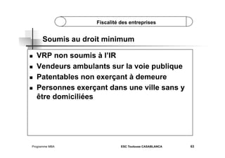 Fiscalité des entreprises

Soumis au droit minimum
 
 
 
 

VRP non soumis à l’IR
Vendeurs ambulants sur la voie publique
Patentables non exerçant à demeure
Personnes exerçant dans une ville sans y
être domiciliées

Programme MBA

ESC Toulouse CASABLANCA

63

 