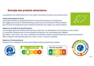 Exemple des produits alimentaires
La pandémie et le confinement ont mis en valeur l’économie circulaire et les circuits courts
Impact économique et social :
Les produits élaborés à proximité favorisent la sécurité alimentaire et l’emploi local.
Des suggestions comme la TVA kilométrique voient le jour et mériteraient d’être évaluées
pour favoriser les produits de saison produits localement, par rapport aux autres produits.
Impact sur la santé et la sécurité sociale :
Les messages gouvernementaux fleurissent pour favoriser une alimentation moins grasse ou moins sucrée
La convention citoyenne pour le climat propose de favoriser une alimentation plus végétale
Des labels « nutri-score » ou « bios » évaluent et contrôlent certaines caractéristiques des produits alimentaires.
Mais la taxation reste identique pour les « bons » et les « mauvais » produits.
Impact sur l’environnement :
Ecoscore est un indicateur de mesure de l'impact environnemental des produits.
11/16
 