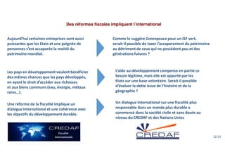 Des réformes fiscales impliquent l’international
Aujourd’hui certaines entreprises sont aussi
puissantes que les Etats et une poignée de
personnes s’est accaparée la moitié du
patrimoine mondial.
Comme le suggère Greenpeace pour un ISF vert,
serait-il possible de taxer l’accaparement du patrimoine
au détriment de ceux qui ne possèdent peu et des
générations futures ?
L’aide au développement compense en partie ce
besoin légitime, mais elle est apporté par les
Etats sur une base volontaire. Serait-il possible
d’évaluer la dette issue de l’histoire et de la
géographie ?
Les pays en développement veulent bénéficier
des mêmes chances que les pays développés,
en ayant le droit d’accéder aux richesses
et aux biens communs (eau, énergie, métaux
rares…).
Une réforme de la fiscalité implique un
dialogue international et une cohérence avec
les objectifs du développement durable.
Un dialogue international sur une fiscalité plus
responsable dans un monde plus durable a
commencé dans la société civile et sans doute au
niveau du CREDAF et des Nations Unies
12/16
 