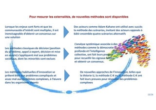 Pour mesurer les externalités, de nouvelles méthodes sont disponibles
Lorsque les enjeux sont forts et que les
communautés d’intérêt sont multiples, il est
inenvisageable d’obtenir un consensus sur
une solution
Des acteurs comme Adam Kahane ont utilisé avec succès
la méthode des scénarios, invitant des acteurs opposés à
bâtir ensemble quatre scénarios alternatifs
L’analyse systémique associée à des
méthodes comme la démocratie
profonde et l’intelligence
collective, ont fait leurs preuves
pour recueillir les signaux faibles
et obtenir un consensus.
Les méthodes classiques de décision (position
du problème, appel à expert, décision et mise
en œuvre) s’appliquent mal aux problèmes
sociétaux, dont les minorités sont exclues
Les méthodes habituelles d’innovation se
prêtent bien aux problèmes compliqués et
assez mal aux problèmes complexes, à l’œuvre
dans les organismes vivants
De nouvelles approches de l’innovation, telles que
la théorie U, la méthode C-K ou la méthode C-K ont
fait leurs preuves pour résoudre des problèmes
complexes
13/16
 
