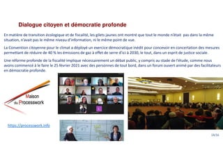 Dialogue citoyen et démocratie profonde
En matière de transition écologique et de fiscalité, les gilets jaunes ont montré que tout le monde n’était pas dans la même
situation, n’avait pas le même niveau d’information, ni le même point de vue.
La Convention citoyenne pour le climat a déployé un exercice démocratique inédit pour concevoir en concertation des mesures
permettant de réduire de 40 % les émissions de gaz à effet de serre d’ici à 2030, le tout, dans un esprit de justice sociale.
Une réforme profonde de la fiscalité implique nécessairement un débat public, y compris au stade de l’étude, comme nous
avons commencé à le faire le 25 février 2021 avec des personnes de tout bord, dans un forum ouvert animé par des facilitateurs
en démocratie profonde.
https://processwork.info
14/16
 